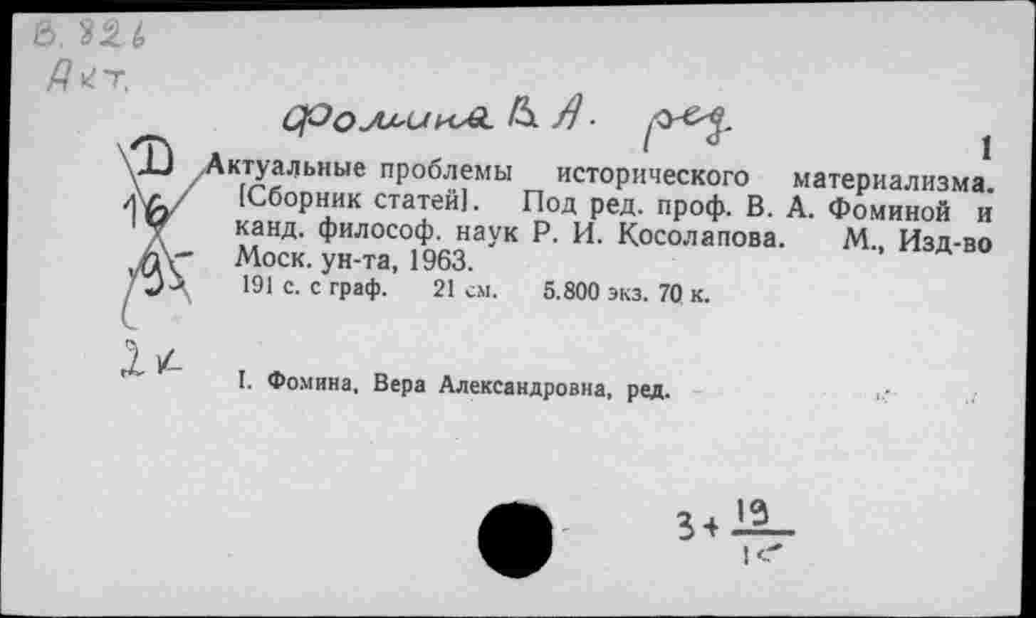 ﻿В. 226
ктуальные проблемы исторического материализма. [Сборник статей]. Под ред. проф. В. А. Фоминой и канд. философ, наук Р. И. Косолапова. М Изд-во Моск, ун-та, 1963.	’ А
191 с. с граф. 21 см. 5.800 экз. 70 к.
1/-
I. Фомина, Вера Александровна, ред.
34-11-|С*